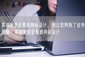 高端制造业基地网站设计，别让官网拖了业务后腿！高端制造业基地网站设计